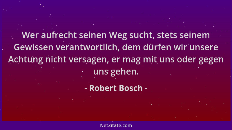 Robert Bosch - Wer aufrecht seinen Weg sucht, stets seinem Gewissen verantwortlich, dem dürfen wir unsere Achtung nicht ver...