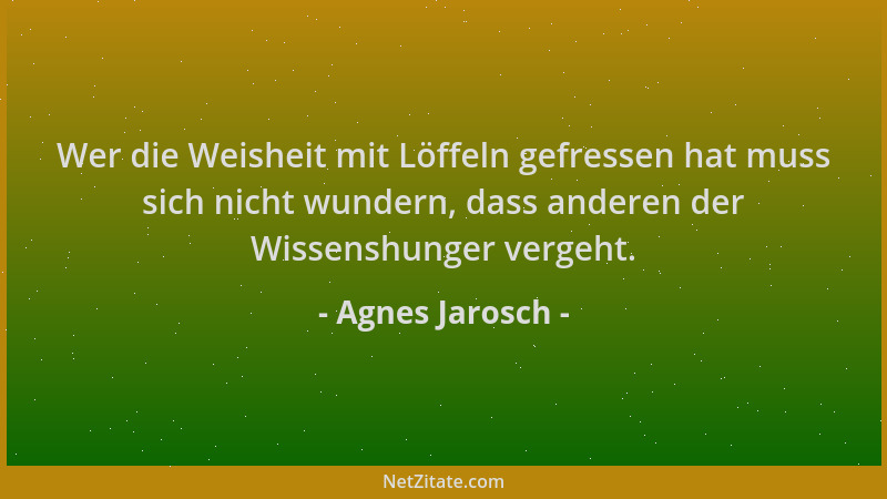 Agnes Jarosch - Wer die Weisheit mit Löffeln gefressen hat muss sich nicht wundern, dass anderen der Wissenshunger vergeht....