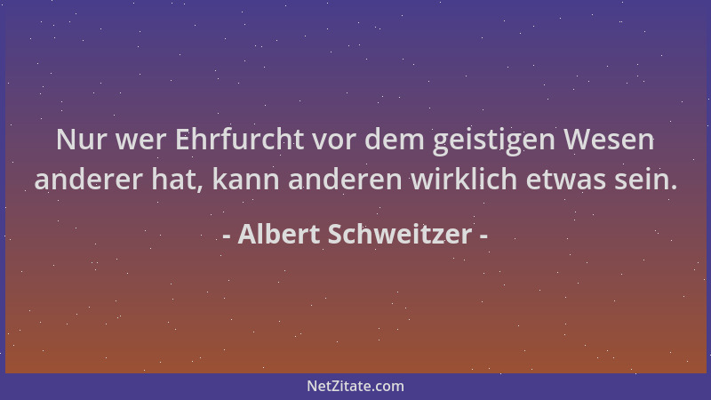 Albert Schweitzer - Nur wer Ehrfurcht vor dem geistigen Wesen anderer hat, kann anderen wirklich etwas sein....