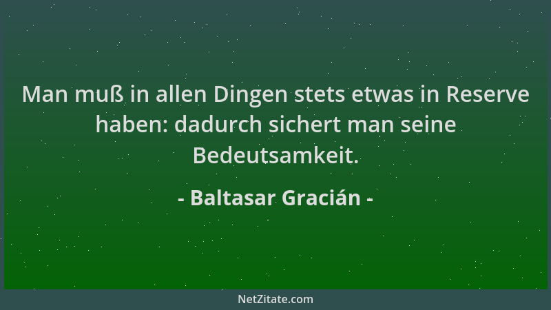 Baltasar Gracián - Man muß in allen Dingen stets etwas in Reserve haben: dadurch sichert man seine Bedeutsamkeit....