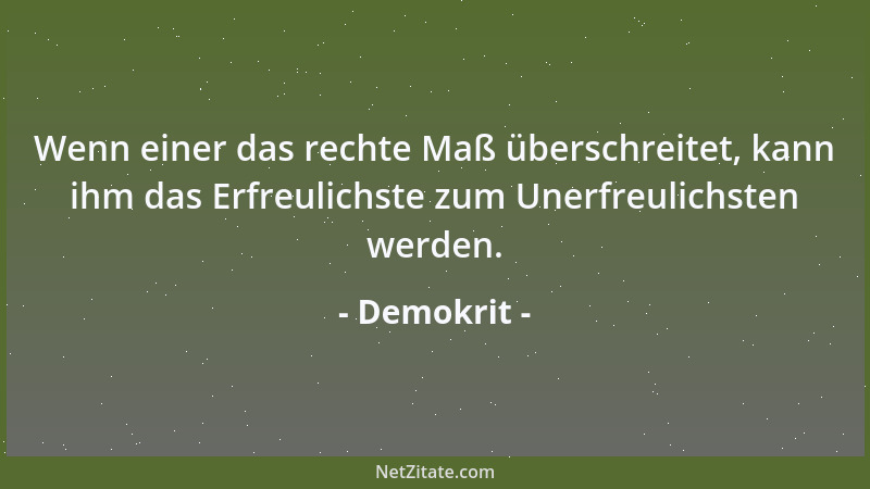 Demokrit - Wenn einer das rechte Maß überschreitet, kann ihm das Erfreulichste zum Unerfreulichsten werden....