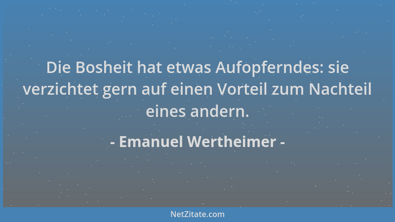 Emanuel Wertheimer - Die Bosheit hat etwas Aufopferndes: sie verzichtet gern auf einen Vorteil zum Nachteil eines andern....