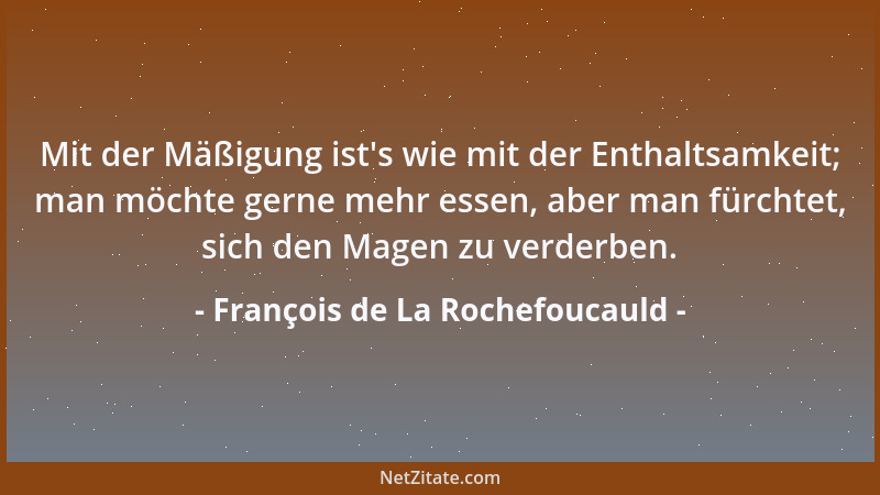 François de La Rochefoucauld - Mit der Mäßigung ist 's wie mit der Enthaltsamkeit; man möchte gerne mehr essen, aber man für...