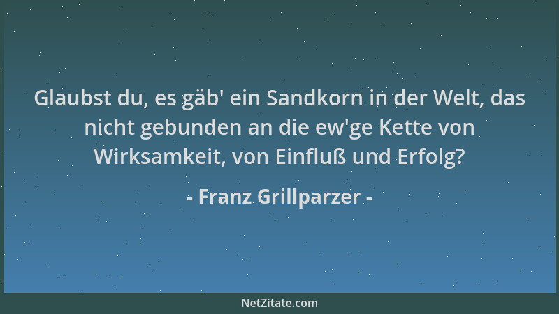 Franz Grillparzer - Glaubst du, es gäb ' ein Sandkorn in der Welt, das nicht gebunden an die ew 'ge Kette von Wirksamkeit, vo...