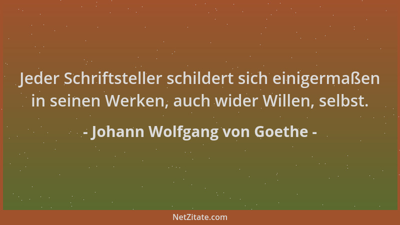 Johann Wolfgang von Goethe - Jeder Schriftsteller schildert sich einigermaßen in seinen Werken, auch wider Willen, selbst....