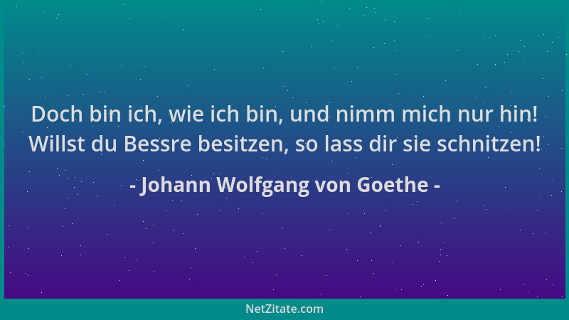 Johann Wolfgang von Goethe - Doch bin ich, wie ich bin, und nimm mich nur hin! Willst du Bessre besitzen, so lass dir sie s...