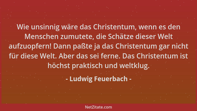 Ludwig Feuerbach - Wie unsinnig wäre das Christentum, wenn es den Menschen zumutete, die Schätze dieser Welt aufzuopfern! D...