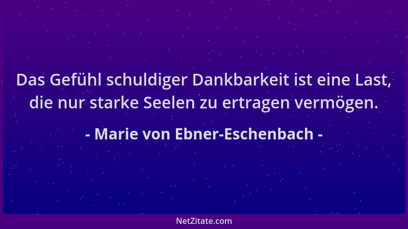 Marie von Ebner-Eschenbach - Das Gefühl schuldiger Dankbarkeit ist eine Last, die nur starke Seelen zu ertragen vermögen....