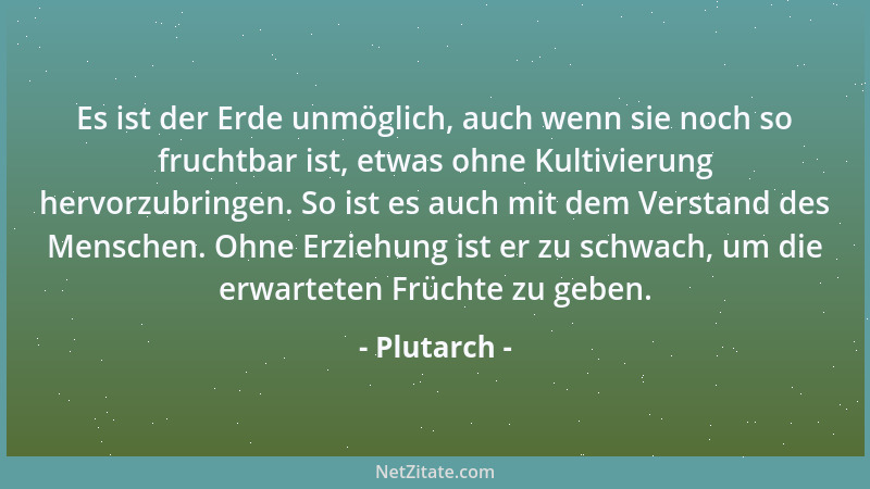 Plutarch - Es ist der Erde unmöglich, auch wenn sie noch so fruchtbar ist, etwas ohne Kultivierung hervorzubringen. So ist...