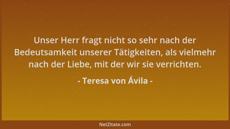 Teresa von Ávila - Unser Herr fragt nicht so sehr nach der Bedeutsamkeit unserer Tätigkeiten, als vielmehr nach der Liebe,...