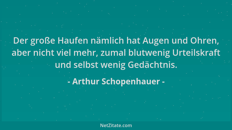 Arthur Schopenhauer - Der große Haufen nämlich hat Augen und Ohren, aber nicht viel mehr, zumal blutwenig Urteilskraft und...