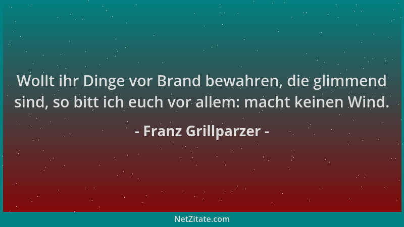 Franz Grillparzer - Wollt ihr Dinge vor Brand bewahren, die glimmend sind, so bitt ich euch vor allem: macht keinen Wind....