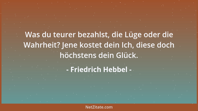 Friedrich Hebbel - Was du teurer bezahlst, die Lüge oder die Wahrheit? Jene kostet dein Ich, diese doch höchstens dein Glüc...