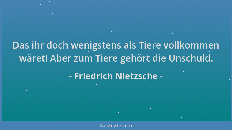 Friedrich Nietzsche - Das ihr doch wenigstens als Tiere vollkommen wäret! Aber zum Tiere gehört die Unschuld....