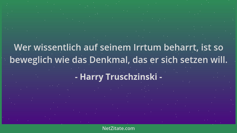 Harry Truschzinski - Wer wissentlich auf seinem Irrtum beharrt, ist so beweglich wie das Denkmal, das er sich setzen will....