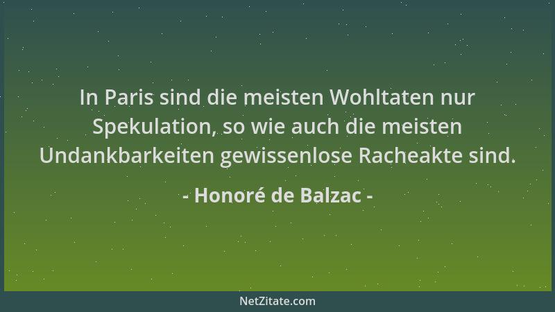 Honoré de Balzac - In Paris sind die meisten Wohltaten nur Spekulation, so wie auch die meisten Undankbarkeiten gewissenlos...