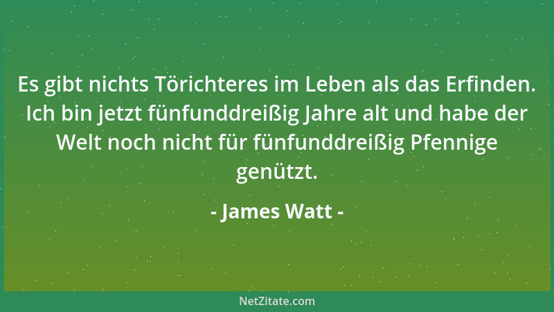 James Watt - Es gibt nichts Törichteres im Leben als das Erfinden. Ich bin jetzt fünfunddreißig Jahre alt und habe der Welt...