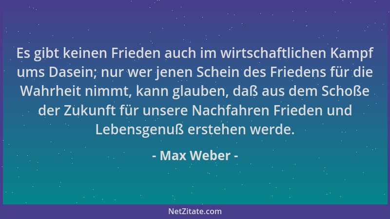 Max Weber - Es gibt keinen Frieden auch im wirtschaftlichen Kampf ums Dasein; nur wer jenen Schein des Friedens für die Wah...