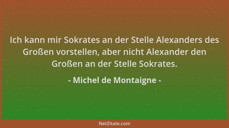 Michel de Montaigne - Ich kann mir Sokrates an der Stelle Alexanders des Großen vorstellen, aber nicht Alexander den Großen...