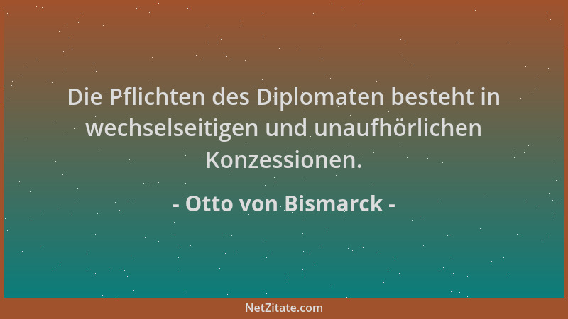 Otto von Bismarck - Die Pflichten des Diplomaten besteht in wechselseitigen und unaufhörlichen Konzessionen....