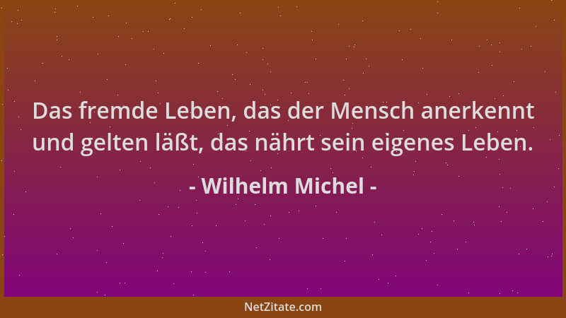 Wilhelm Michel - Das fremde Leben, das der Mensch anerkennt und gelten läßt, das nährt sein eigenes Leben....