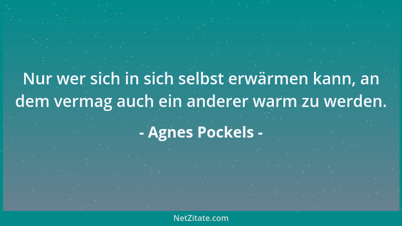 Agnes Pockels - Nur wer sich in sich selbst erwärmen kann, an dem vermag auch ein anderer warm zu werden....