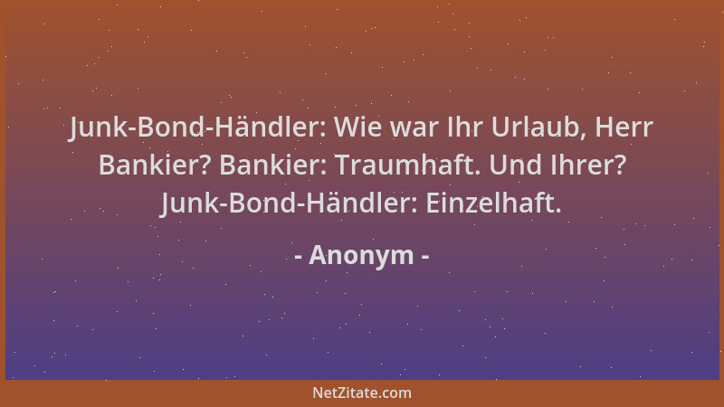 Anonym - Junk-Bond-Händler: Wie war Ihr Urlaub, Herr Bankier? Bankier: Traumhaft. Und Ihrer? Junk-Bond-Händler: Einzelhaft....