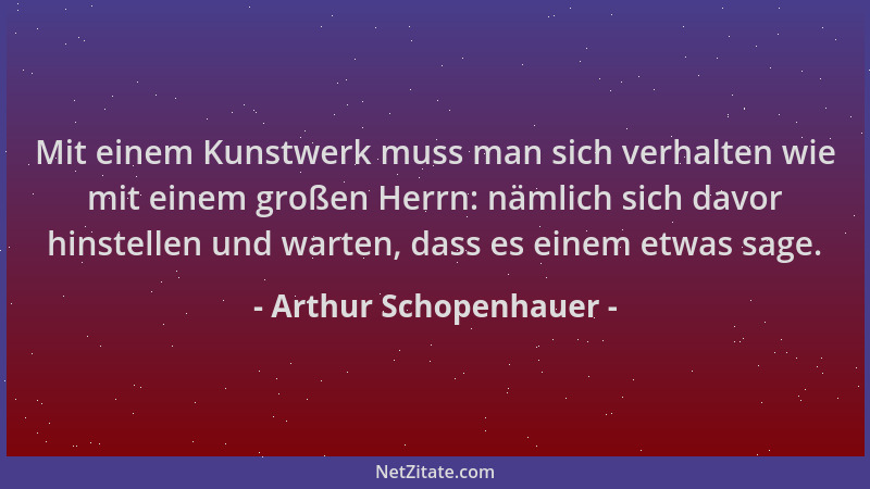 Arthur Schopenhauer - Mit einem Kunstwerk muss man sich verhalten wie mit einem großen Herrn: nämlich sich davor hinstellen...