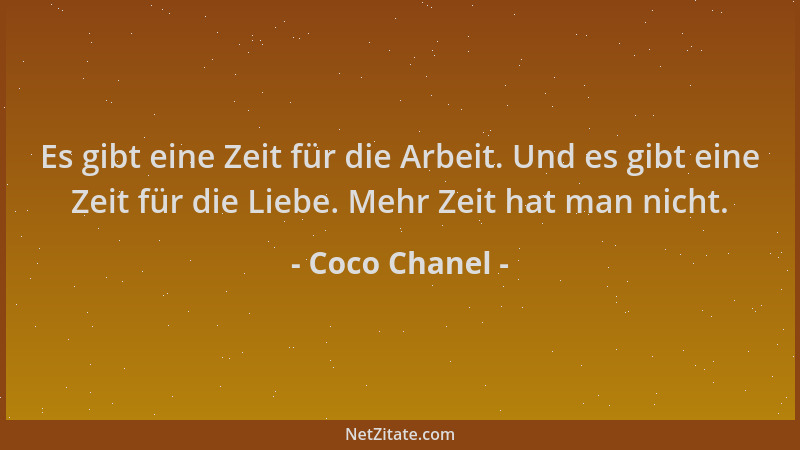 Coco Chanel - Es gibt eine Zeit für die Arbeit. Und es gibt eine Zeit für die Liebe. Mehr Zeit hat man nicht....