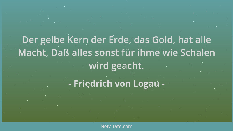 Friedrich von Logau - Der gelbe Kern der Erde, das Gold, hat alle Macht, Daß alles sonst für ihme wie Schalen wird geacht....