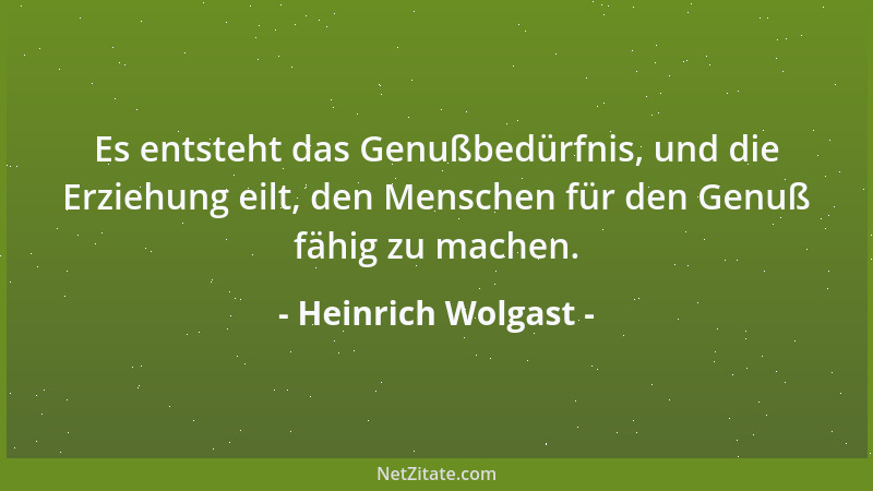 Heinrich Wolgast - Es entsteht das Genußbedürfnis, und die Erziehung eilt, den Menschen für den Genuß fähig zu machen....