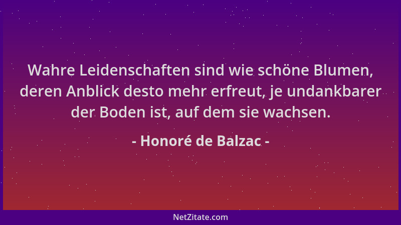 Honoré de Balzac - Wahre Leidenschaften sind wie schöne Blumen, deren Anblick desto mehr erfreut, je undankbarer der Boden...