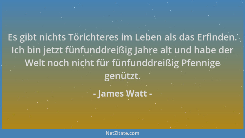 James Watt - Es gibt nichts Törichteres im Leben als das Erfinden. Ich bin jetzt fünfunddreißig Jahre alt und habe der Welt...
