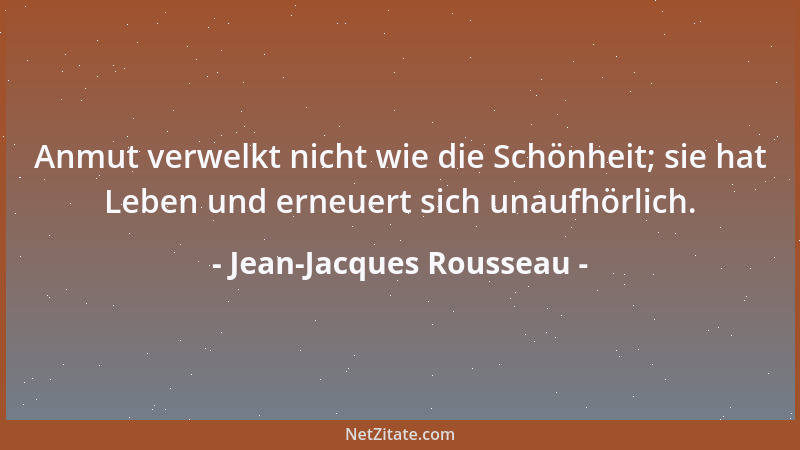 Jean-Jacques Rousseau - Anmut verwelkt nicht wie die Schönheit; sie hat Leben und erneuert sich unaufhörlich....