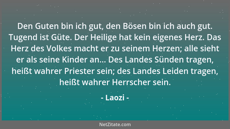 Laozi - Den Guten bin ich gut, den Bösen bin ich auch gut. Tugend ist Güte. Der Heilige hat kein eigenes Herz. Das Herz des...
