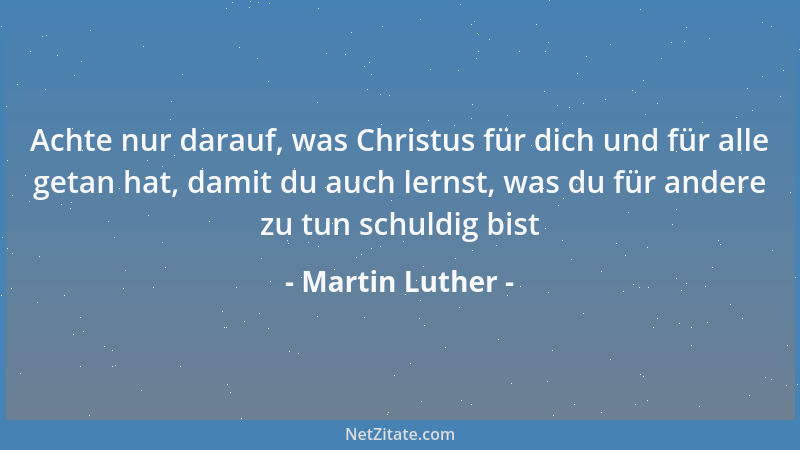 Martin Luther - Achte nur darauf, was Christus für dich und für alle getan hat, damit du auch lernst, was du für andere zu...