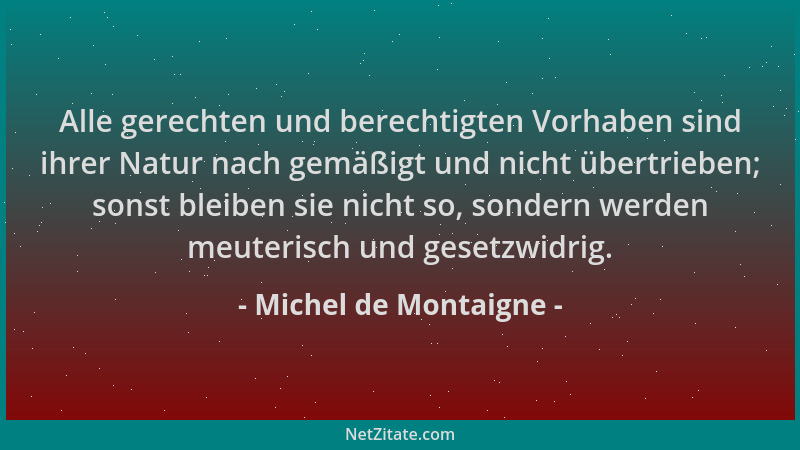 Michel de Montaigne - Alle gerechten und berechtigten Vorhaben sind ihrer Natur nach gemäßigt und nicht übertrieben; sonst...