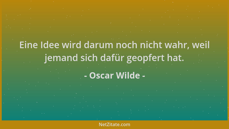 Oscar Wilde - Eine Idee wird darum noch nicht wahr, weil jemand sich dafür geopfert hat....