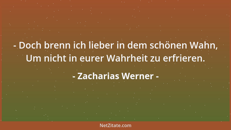 Zacharias Werner - - Doch brenn ich lieber in dem schönen Wahn, Um nicht in eurer Wahrheit zu erfrieren....