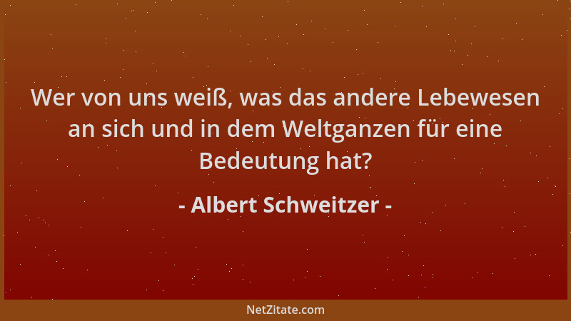Albert Schweitzer - Wer von uns weiß, was das andere Lebewesen an sich und in dem Weltganzen für eine Bedeutung hat?...