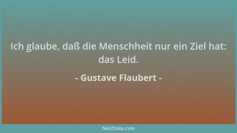 Gustave Flaubert - Ich glaube, daß die Menschheit nur ein Ziel hat: das Leid....
