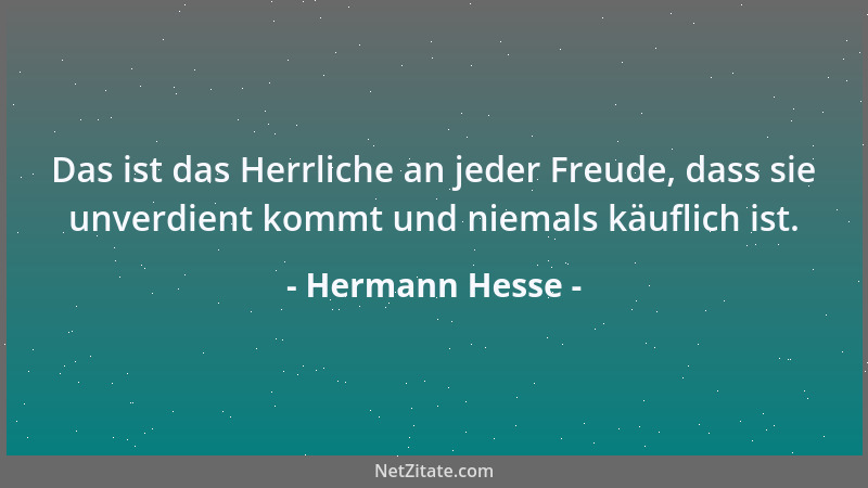 Hermann Hesse - Das ist das Herrliche an jeder Freude, dass sie unverdient kommt und niemals käuflich ist....