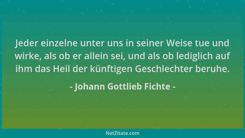 Johann Gottlieb Fichte - Jeder einzelne unter uns in seiner Weise tue und wirke, als ob er allein sei, und als ob lediglich...