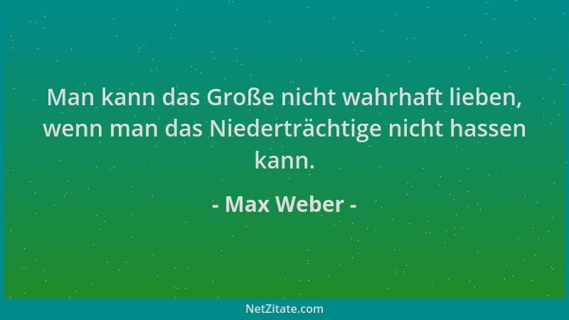 Max Weber - Man kann das Große nicht wahrhaft lieben, wenn man das Niederträchtige nicht hassen kann....