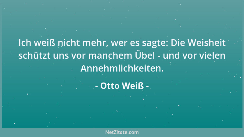 Otto Weiß - Ich weiß nicht mehr, wer es sagte: Die Weisheit schützt uns vor manchem Übel - und vor vielen Annehmlichkeiten....