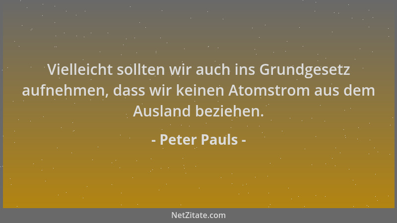 Peter Pauls - Vielleicht sollten wir auch ins Grundgesetz aufnehmen, dass wir keinen Atomstrom aus dem Ausland beziehen....
