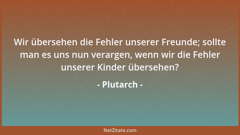 Plutarch - Wir übersehen die Fehler unserer Freunde; sollte man es uns nun verargen, wenn wir die Fehler unserer Kinder übe...