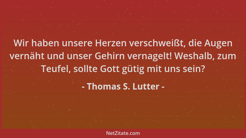 Thomas S. Lutter - Wir haben unsere Herzen verschweißt, die Augen vernäht und unser Gehirn vernagelt! Weshalb, zum Teufel,...