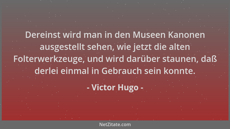 Victor Hugo - Dereinst wird man in den Museen Kanonen ausgestellt sehen, wie jetzt die alten Folterwerkzeuge, und wird darü...