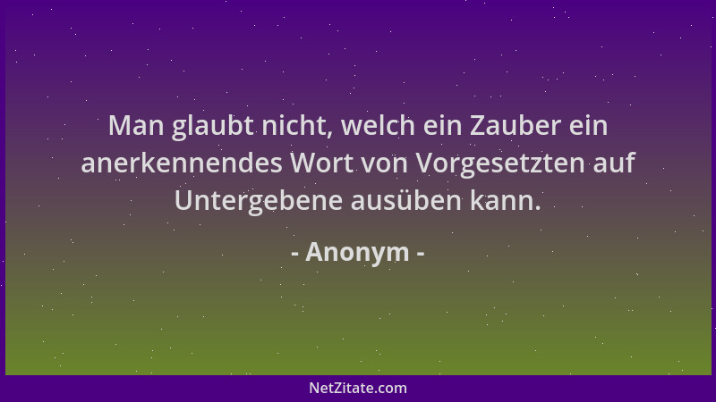 Anonym - Man glaubt nicht, welch ein Zauber ein anerkennendes Wort von Vorgesetzten auf Untergebene ausüben kann....